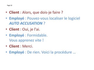 Page 10
• Client : Alors, que dois-je faire ?
• Employé : Pouvez-vous localiser le logiciel
AUTO ACCUSATION ?
• Client : Oui, je l'ai.
• Employé : Formidable.
Vous apprenez vite !
• Client : Merci.
• Employé : De rien. Voici la procédure …
 