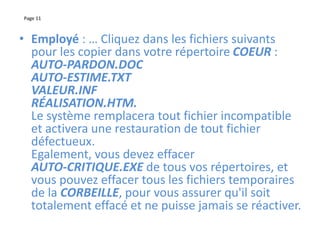 Page 11
• Employé : … Cliquez dans les fichiers suivants
pour les copier dans votre répertoire COEUR :
AUTO-PARDON.DOC
AUTO-ESTIME.TXT
VALEUR.INF
RÉALISATION.HTM.
Le système remplacera tout fichier incompatible
et activera une restauration de tout fichier
défectueux.
Egalement, vous devez effacer
AUTO-CRITIQUE.EXE de tous vos répertoires, et
vous pouvez effacer tous les fichiers temporaires
de la CORBEILLE, pour vous assurer qu'il soit
totalement effacé et ne puisse jamais se réactiver.
 