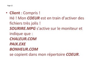 Page 12
• Client : Compris !
Hé ! Mon COEUR est en train d'activer des
fichiers très jolis !
SOURIRE.MPG s'active sur le moniteur et
indique que :
CHALEUR.COM
PAIX.EXE
BONHEUR.COM
se copient dans mon répertoire COEUR.
 