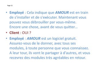 Page 13
• Employé : Cela indique que AMOUR est en train
de s'installer et de s'exécuter. Maintenant vous
pouvez vous débrouiller par vous-même.
Encore une chose, avant de vous quitter…
• Client : OUI ?
• Employé : AMOUR est un logiciel gratuit.
Assurez-vous de le donner, avec tous ses
modules, à toute personne que vous connaissez.
A leur tour, ils vont le partager à d'autres, et vous
recevrez des modules très agréables en retour.
 