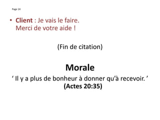 Page 14
• Client : Je vais le faire.
Merci de votre aide !
(Fin de citation)
Morale
‘ Il y a plus de bonheur à donner qu’à recevoir. ’
(Actes 20:35)
 