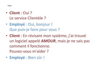 Page 1
• Client : Oui ?
Le service Clientèle ?
• Employé : Oui, bonjour !
Que puis-je faire pour vous ?
• Client : En révisant mon système, j'ai trouvé
un logiciel appelé AMOUR, mais je ne sais pas
comment il fonctionne.
Pouvez-vous m'aider ?
• Employé : Bien sûr !
 