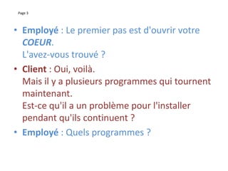 Page 3
• Employé : Le premier pas est d'ouvrir votre
COEUR.
L'avez-vous trouvé ?
• Client : Oui, voilà.
Mais il y a plusieurs programmes qui tournent
maintenant.
Est-ce qu'il a un problème pour l'installer
pendant qu'ils continuent ?
• Employé : Quels programmes ?
 