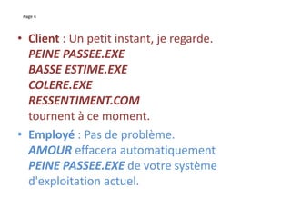 Page 4
• Client : Un petit instant, je regarde.
PEINE PASSEE.EXE
BASSE ESTIME.EXE
COLERE.EXE
RESSENTIMENT.COM
tournent à ce moment.
• Employé : Pas de problème.
AMOUR effacera automatiquement
PEINE PASSEE.EXE de votre système
d'exploitation actuel.
 