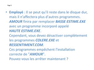 Page 5
• Employé : Il se peut qu'il reste dans le disque dur,
mais il n'affectera plus d'autres programmes.
AMOUR finira par remplacer BASSE ESTIME.EXE
avec un programme incorporé appelé
HAUTE ESTIME.EXE.
Cependant, vous devez désactiver complètement
les programmes COLERE.EXE et
RESSENTIMENT.COM.
Ces programmes empêchent l'installation
correcte de "AMOUR".
Pouvez-vous les arrêter maintenant ?
 