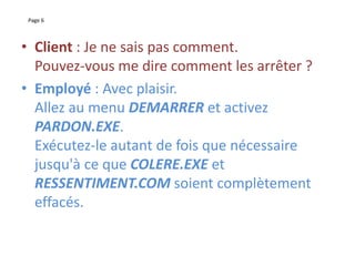 Page 6
• Client : Je ne sais pas comment.
Pouvez-vous me dire comment les arrêter ?
• Employé : Avec plaisir.
Allez au menu DEMARRER et activez
PARDON.EXE.
Exécutez-le autant de fois que nécessaire
jusqu'à ce que COLERE.EXE et
RESSENTIMENT.COM soient complètement
effacés.
 