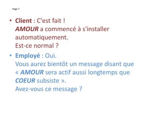 Page 7
• Client : C'est fait !
AMOUR a commencé à s'installer
automatiquement.
Est-ce normal ?
• Employé : Oui.
Vous aurez bientôt un message disant que
« AMOUR sera actif aussi longtemps que
COEUR subsiste ».
Avez-vous ce message ?
 