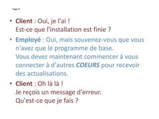 Page 8
• Client : Oui, je l'ai !
Est-ce que l'installation est finie ?
• Employé : Oui, mais souvenez-vous que vous
n'avez que le programme de base.
Vous devez maintenant commencer à vous
connecter à d'autres COEURS pour recevoir
des actualisations.
• Client : Oh là là !
Je reçois un message d'erreur.
Qu'est-ce que je fais ?
 