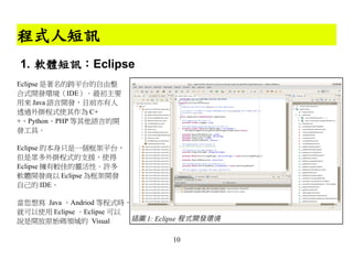 程式人短訊
1. 軟體短訊：Eclipse
Eclipse 是著名的跨平台的自由整
合式開發環境（IDE）。最初主要
用來 Java 語言開發，目前亦有人
透過外掛程式使其作為 C+
+、Python、PHP 等其他語言的開
發工具。

Eclipse 的本身只是一個框架平台，
但是眾多外掛程式的支援，使得
Eclipse 擁有較佳的靈活性。許多
軟體開發商以 Eclipse 為框架開發
自己的 IDE。

當您想寫 Java 、Andriod 等程式時，
就可以使用 Eclipse 。Eclipse 可以
說是開放原始碼領域的 Visual         插圖 1: Eclipse 程式開發環境

                                   10
 