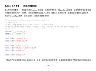5.2.23. 程式導讀 ─ 使用者規劃檔案

進入程式的規劃後，一開始當然是從 main.c 開始寫，但是這次要多加一個 config.h 的檔案，這樣我們在做後續程式
時就會簡單容易的多，為避免一些隱藏問題和出貨版與工程師 DEBUG 版簡單切換，就增加這個檔案來設計吧!!
首先介紹 Config.h 檔案，在寫程式時一些細節我們要考慮好‧

// ===================================
// Config.h
// Factory Mode Use ICSP Tools To Lock Mcu,
// Then BT Moudle RS232 Tools Link, Download BT FW or Config BT
// ===================================
#ifndef __Config_H
#define __Config_H

#include "TypeDefs.h"
#include "pconfig.h"

#include "p18f25j10.h"
#include "HW_ProfilePIC18.h"
#include "portb.h"

#include "delay.h"

一開始我們在檔案前要先加上檔案的註解，這是一個寫程式者的好習慣，這樣我們會很容易了解檔案的用法與功能為


                                    102
 