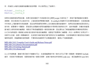何，然後是 .h 檔的定義避免重覆的宣告問題，所以我們加上了這兩行：

#ifndef __Config_H
#define __Config_H

如果未定義那麼我們就定義，如果已經定義呢?! 代表這程式的 [視野] scope 已經存在了，那就不會再重複的定義到
湖裡面，英文是湖也可以說定字池，之後就是我們需要的檔案，在 config.h 的檔案中它的視野是最高的，也就是說幾
乎所有的 .c 檔都會呼叫到這檔案，因此我們把通用的標準 c 函式庫都定義到這檔案中，我們在做定義時或是很多的 c
指令時，都要遵守一個觀念，那就是先去閱讀你使用的編譯器的手冊與程式範例的文件，這非常重要，多數的微處理
器 MCU 都有特殊的編譯器，寫程式不熟悉編譯器是一個很危險的事，因此要先去了解這編譯器的架構與使用原則，
以 C18 為例這是一個透過 ASM 組合語言所組成的編譯器，這套並不是標準 C 編譯器，所以一些標準 C 的用法不一
定都可以支援，這是一個隱藏殺手，在安裝完 MICROCHIP 提供的 C18 編譯器後，在安裝檔案夾中會找到函式庫的
檔案和說明，與編譯器的說明檔案，不要因為怕麻煩而不去閱讀這東西，像是以下這幾個檔案：

MPLAB C18 C Compiler User's Guide and Release Notes.pdf
MPLAB C18 Libraries Documentation.pdf
MPLAB-C18-Getting-Started.pdf
MPLAB-C18-Libraries.pdf

以上文件請熟讀，邊進行程式進行中邊讀也可以，在這個編譯器中有一個方法可以不要一個檔案一個檔案的 include
進來，但是我不想要這樣，我要控管好每一個程式視野，這樣才會有效率和降低 code size，甚至編譯好的 asm 我也



                                               103
 