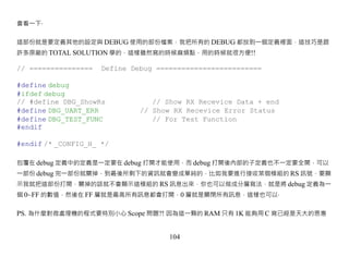 會看一下‧


這部份就是要定義其他的設定與 DEBUG 使用的部份檔案，我把所有的 DEBUG 都放到一個定義裡面，這技巧是跟
許多原廠的 TOTAL SOLUTION 學的，這樣雖然寫的時候麻煩點，用的時候就很方便!!

// ===============   Define Debug =========================

#define debug
#ifdef debug
// #define DBG_ShowRs            // Show RX Recevice Data + end
#define DBG_UART_ERR          // Show RX Recevice Error Status
#define DBG_TEST_FUNC            // For Test Function
#endif

#endif /* _CONFIG_H_ */

包覆在 debug 定義中的定義是一定要在 debug 打開才能使用，而 debug 打開後內部的子定義也不一定要全開，可以
一部份 debug 完一部份就關掉，到最後所剩下的資訊就會變成單純的，比如我要進行接收某個模組的 RS 訊號，要顯
示我就把這部份打開，關掉的話就不會顯示這模組的 RS 訊息出來，你也可以做成分層寫法，就是將 debug 定義為一
個 0~FF 的數值，然後在 FF 層就是最高所有訊息都會打開，0 層就是關閉所有訊息，這樣也可以‧


PS. 為什麼對微處理機的程式要特別小心 Scope 問題?! 因為這一顆的 RAM 只有 1K 能夠用 C 寫已經是天大的恩惠


                                     104
 
