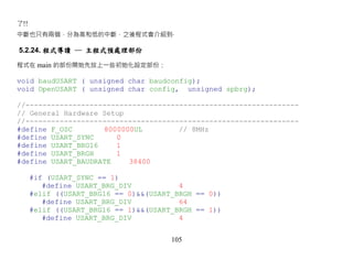 了!!
中斷也只有兩個，分為高和低的中斷，之後程式會介紹到‧

5.2.24. 程式導讀 ─ 主程式預處理部份

程式在 main 的部份開始先放上一些初始化設定部份：

void baudUSART ( unsigned char baudconfig);
void OpenUSART ( unsigned char config, unsigned spbrg);

//----------------------------------------------------------------
// General Hardware Setup
//----------------------------------------------------------------
#define F_OSC       8000000UL         // 8MHz
#define USART_SYNC     0
#define USART_BRG16    1
#define USART_BRGH     1
#define USART_BAUDRATE    38400

      #if (USART_SYNC == 1)
         #define USART_BRG_DIV           4
      #elif ((USART_BRG16 == 0)&&(USART_BRGH == 0))
         #define USART_BRG_DIV           64
      #elif ((USART_BRG16 == 1)&&(USART_BRGH == 1))
         #define USART_BRG_DIV           4


                                       105
 