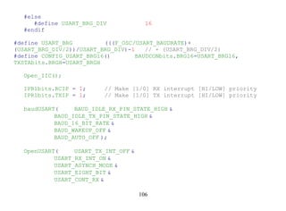 #else
     #define USART_BRG_DIV              16
  #endif

#define USART_BRG         (((F_OSC/USART_BAUDRATE)+
(USART_BRG_DIV/2))/USART_BRG_DIV)-1    // + (USART_BRG_DIV/2)
#define CONFIG_USART_BRG16()        BAUDCONbits.BRG16=USART_BRG16,
TXSTAbits.BRGH=USART_BRGH

  Open_IIC();

  IPR1bits.RCIP = 1;      // Make [1/0] RX interrupt [HI/LOW] priority
  IPR1bits.TXIP = 1;      // Make [1/0] TX interrupt [HI/LOW] priority

  baudUSART(     BAUD_IDLE_RX_PIN_STATE_HIGH &
           BAUD_IDLE_TX_PIN_STATE_HIGH &
           BAUD_16_BIT_RATE &
           BAUD_WAKEUP_OFF &
           BAUD_AUTO_OFF );

  OpenUSART(     USART_TX_INT_OFF &
           USART_RX_INT_ON &
           USART_ASYNCH_MODE &
           USART_EIGHT_BIT &
           USART_CONT_RX &

                                      106
 
