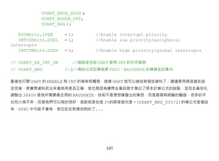 USART_BRGH_HIGH &
           USART_ADDEN_OFF,
           USART_BRG );

   RCONbits.IPEN     = 1;       //Enable interrupt priority
   INTCONbits.GIEL   = 1;       //Enable low priority/peripheral
interrupts
   INTCONbits.GIEH   = 1;       //Enable high priority/global interrupts

// USART_RX_INT_ON      //這設定決定 UART 使用 INT 的方式接受‧
// USART_BRG         //上一頁的公式巨集就將 FOSC、BAUDRATE 計算寫在巨集中‧

最後在打開 UART 的 ENABLE 和 INT 的高與低觸發，這樣 UART 就可以接收與發送資料了，建議是用視波器在設
定完後，將實際資料抓出來看時序是否正確，我也是因為實際去看訊號才摸出了原本計算公式的缺點，並且在最佳化
調整出 38400 是我所需要最合用的 BAUDRATE，技術不是憑想像冒出的東西，而是基礎與經驗的驗證，很多的平
台別人做不來，但是我們可以做的很好，差距就是在這 3%的誤差這也是 +(USART_BRG_DIV/2)的補公式差值由
來，SPEC 中可能不會有，我忘記在那裡找到的了...




                                    107
 