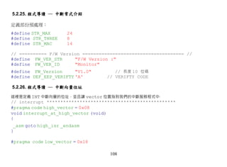 5.2.25. 程式導讀 ─ 中斷常式介紹

定義部份預處理：
#define STR_MAX       24
#define STR_THREE     8
#define STR_MAC       14

// ========== F/W Version ===================================== //
#define FW_VER_STR     "F/W Version :"
#define FW_VER_ID      "Monitor"
#define FW_Version      "V1.0"        // 長度 10 位碼
#define DEF_EEP_VERIFTY 'A'        // VERIFTY CODE

5.2.26. 程式導讀 ─ 中斷向量位址

這裡是定義 INT 中斷向量的位址，並且讓 vector 位置指到我們的中斷服務程式中‧
// interrupt ***********************************************
#pragma code high_vector = 0x08
void interrupt_at_high_vector (void)
{
 _asm goto high_isr _endasm
}

#pragma code low_vector = 0x18

                                    108
 