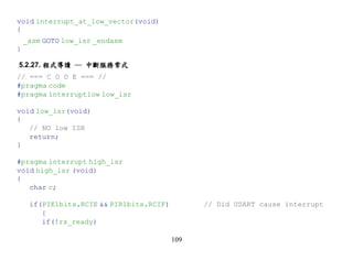 void interrupt_at_low_vector(void)
{
    _asm GOTO low_isr _endasm
}

5.2.27. 程式導讀 ─ 中斷服務常式
// === C O D E === //
#pragma code
#pragma interruptlow low_isr

void low_isr(void)
{
   // NO low ISR
   return;
}

#pragma interrupt high_isr
void high_isr (void)
{
   char c;

     if(PIE1bits.RCIE && PIR1bits.RCIF)         // Did USART cause interrupt
        {
        if(!rs_ready)

                                          109
 