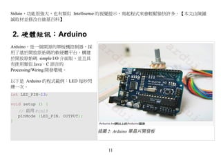 Stduio，功能很強大，也有類似 Intellisense 的視覺提示，寫起程式來會輕鬆愉快許多。【本文由陳鍾
誠取材並修改自維基百科】


2. 硬體短訊：Arduino
Arduino，是一個開源的單板機控制器，採
用了基於開放原始碼的軟硬體平台，構建
於開放原始碼 simple I/O 介面版，並且具
有使用類似 Java，C 語言的
Processing/Wiring 開發環境。

以下是 Arduino 的程式範例：LED 每秒閃
爍一次。
int LED_PIN=13;

void setup () {
    // 启用 Pin13
    pinMode (LED_PIN, OUTPUT);
}

                                 插圖 2: Arduino 單晶片開發板



                                    11
 