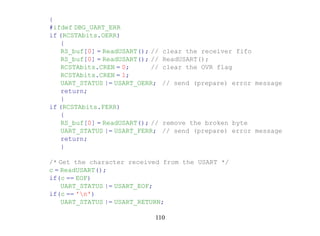 {
#ifdef DBG_UART_ERR
if (RCSTAbits.OERR)
    {
    RS_buf[0] = ReadUSART(); //   clear the receiver fifo
    RS_buf[0] = ReadUSART(); //   ReadUSART();
    RCSTAbits.CREN = 0;      //   clear the OVR flag
    RCSTAbits.CREN = 1;
    UART_STATUS |= USART_OERR;    // send (prepare) error message
    return;
    }
if (RCSTAbits.FERR)
    {
    RS_buf[0] = ReadUSART(); //   remove the broken byte
    UART_STATUS |= USART_FERR;    // send (prepare) error message
    return;
    }

/* Get the character received from the USART */
c = ReadUSART();
if(c == EOF)
    UART_STATUS |= USART_EOF;
if(c == 'n')
    UART_STATUS |= USART_RETURN;

                              110
 
