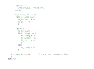 if(c == ' ')
         UART_STATUS |= USART_NUL;
      #endif

      RS_buf[RS_in++] = c;
      if(RS_in>=STR_MAX) {
         Rs_hotkey    = 0;
         RS_in    = 0;
         }

      if(c == '#') {
         Rs_hotkey++;
         if(Rs_hotkey >= 2) {
            rs_ready = 1;
            Rs_hotkey = 0;
            RS_in     = 0;
            }
         else
            rs_ready = 0;
         }
      }
   PIR1bits.RCIF = 0;       // Clear the interrupt flag
   }
return;

                                     111
 