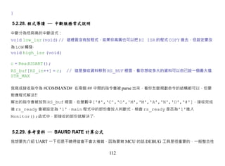 }

5.2.28. 程式導讀 ─ 中斷服務常式說明

中斷分為低與高的中斷函式：
void low_isr(void)// 這裡面沒有放程式，如果你高興也可以把 HI ISR 的程式 COPY 進去，但設定要改
為 LOW 觸發‧
void high_isr (void)

c = ReadUSART();
RS_buf[RS_in++] = c; // 這是接收資料移到 RS_BUF 裡面，看你想收多大的資料可以自己設一個最大值
STR_MAX

我寫成接收指令為 #COMMAND# 在兩個 ## 中間的指令會被 parse 出來，看你怎麼規劃命令的結構都可以，但要
對應程式解法!!
解出的指令會被放到 RS_buf 裡面，在變數中['#','C','O','M','M','A','N','D','#']，接收完成
後 rs_ready 會被設定為 '1'，main 程式中的部份會放入判斷式，檢查 rs_ready 是否為'1'進入
Monitor();函式中，那接收的部份就解決了‧


5.2.29. 參考資料 ─ BAURD RATE 計算公式

我想要先介紹 UART 一下但是不曉得這會不會太複雜，因為要寫 MCU 的話 DEBUG 工具是很重要的，一般整合性

                                 112
 