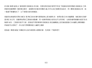 的 IDE 像是 KEIL C 會有提供 DEBUG 的功能，但是在程式設計使用不同 IC 可能會沒有很完整的 DEBUG 工具，
那麼你就會需要一個好辦法幫忙，這個程式的基本架構約 4K 你可以自己斟酌來加函式，而一關掉 DEBUG 呢，就
一點都不影響程式了，以下是程式部份與解說：


我當初在寫這程式用的 MCU 是 PIC25J10 聽代理商說核心是 MIPS 的，使用的是 C18 的編譯器，MICRO CHIP
是 PIC 的公司，我覺得他們的工具做的有點糟，而一般車用領域大部份也不太用 PIC，比較多會用瑞薩的或是 TI 的
MSP 系列，工具部份我不介紹，因為我不用那東東來 DEBUG 我在編輯器上改完後就透過 C18 編譯上傳到機器，
然後就可以控制了，所以我只用兩顆按鈕 1.編譯 2.燒錄


因為這一顆是 RISC 架構的所以指令都是除 4 週期計算，先來算一下鮑率吧!!




                                113
 