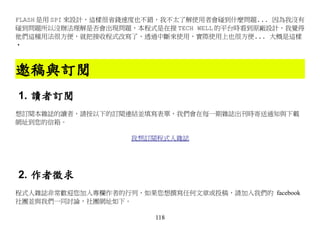 FLASH 是用 SPI 來設計，這樣很省錢速度也不錯，我不太了解使用者會碰到什麼問題... 因為我沒有
碰到問題所以沒辦法理解是否會出現問題，本程式是在接 TECH WELL 的平台時看到原廠設計，我覺得
他們這種用法很方便，就把接收程式改寫了，透過中斷來使用，實際使用上也很方便... 大概是這樣
‧



邀稿與訂閱
1. 讀者訂閱
想訂閱本雜誌的讀者，請按以下的訂閱連結並填寫表單，我們會在每一期雜誌出刊時寄送通知與下載
網址到您的信箱。

                    我想訂閱程式人雜誌




2. 作者徵求
程式人雜誌非常歡迎您加入專欄作者的行列，如果您想撰寫任何文章或投稿，請加入我們的 facebook
社團並與我們一同討論，社團網址如下。

                         118
 