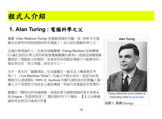 程式人介紹
1. Alan Turing : 電腦科學之父
圖靈 (Alan Mathison Turing) 是電腦領域的先驅，從 1930 年代電
腦尚未發明的時候就開始研究電腦了，是公認的電腦科學之父。

念過計算理論的人一定會知道圖靈機 (Turing Machine) 這個機器
(小編也曾經在博士班的時後慘遭圖靈機的毒害)，透過這個機器圖
靈探索了電腦能力的極限，並發現有些問題是電腦不可能解答的，
像是著名的「停止問題」便是其中之一。

另外、著名的「圖靈測試」也是圖靈在一篇名為《機器會思考
嗎？》（Can Machines Think?）的論文中提出來的，他認為如果
機器可以透過類似 MSN 或 facebook 的聊天過程成功的欺騙人類，
讓人分不清楚對方到底是人還是機器，那就代表電腦是有智慧的。

圖靈於二戰時回到英國劍橋，曾協助軍方破解德國的著名密碼系
統 Enigma，對盟軍取得了二戰的勝利有不少幫助。【本文由陳鍾
誠取材並修改自維基百科】
                                                插圖 5: 圖靈 (Turing)
                                   14
 