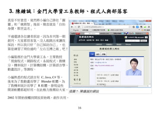 3. 陳鍾誠：金門大學資工系教師、程式人與部落客
真是不好意思，竟然將小編自己排在「圖
靈」和「姚期智」後面，簡直就是「自抬
身價，欺世盜名」。

不過還請各位讀者原諒，因為本刊第一期
創刊，大家都很客氣，沒人敢跳出來讓我
採訪，所以我只好「自己採訪自己」，也
算是練習了周伯通的「左右互搏之術」吧！

小編服務於金門大學資工系，主要教授
「視窗程式、網路程式、系統程式、微積
分、機率統計、計算機結構、計算語言學、
動畫設計」等課程。

小編熟悉的程式語言有 C, Java, C# 等，
後來為了教動畫而學了 Blender 軟體，為
了教機率統計而學了 R 軟體，發現這些
開源軟體都超好用，在此極力推薦給大家。
                            插圖 7: 陳鍾誠的網站
2002 年開始接觸到開放原始碼、創作共用、


                               16
 