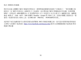 程式 DEBUG 和維護。

對於有志進入韌體與 MCU 領域的同學而言，需要學會甚麼樣的技術呢？若竭表示：「對於韌體工程
師而言，在 MCU 的部份以 ASM 與 C 工具就夠，並且要具被 MCU 與電路設計的知識，和看得懂
SPEC，在現在的 ARM 趨勢多以 C 更高階的是以 C++ 但是用 C 也可以被 C++ 編輯器支援，編輯器
像是 KEIL C ，IAR，GCC，X86 架構的 Paradise，Eclipse 等 EDA 工具，而對於硬體工程師而言，要
會用一些業界常用的 EDA 工具，如 ORCAD 、PROTEL 、POWERPCB 等等」。

或許接下來各為讀者就可以看到若竭為我們撰寫 MCU 領域的相關文章，我可是非常期待能看到他的
文章呢！(若竭的 facebook : https://www.facebook.com/kunyau.chao)【本文由陳鍾誠透過 facebook 對若
竭進行專訪】




                                      18
 
