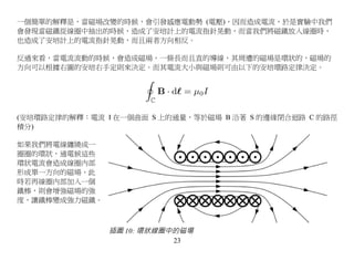 一個簡單的解釋是，當磁場改變的時候，會引發感應電動勢 (電壓)，因而造成電流，於是實驗中我們
會發現當磁鐵從線圈中抽出的時候，造成了安培計上的電流指針晃動，而當我們將磁鐵放入線圈時，
也造成了安培計上的電流指針晃動，而且兩者方向相反。

反過來看，當電流流動的時候，會造成磁場，一條長而且直的導線，其周遭的磁場是環狀的，磁場的
方向可以根據右圖的安培右手定則來決定。而其電流大小與磁場則可由以下的安培環路定律決定。




(安培環路定律的解釋：電流 I 在一個曲面 S 上的通量，等於磁場 B 沿著 S 的邊緣閉合迴路 C 的路徑
積分)

如果我們將電線纏繞成一
圈圈的環狀，通電候這些
環狀電流會造成線圈內部
形成單一方向的磁場，此
時若再線圈內部加入一個
鐵棒，則會增強磁場的強
度，讓鐵棒變成強力磁鐵。



               插圖 10: 環狀線圈中的磁場
                           23
 