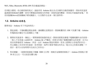 WiFi, XBee, Bluetooth, RFID, GPS 等各種通訊模組。

若再配合撰寫一些自動控制的程式，就能利用 Arduino 做出各式各樣的自動控制應用，例如利用溫度
感測器控制風扇的運轉、使用可變電阻控制燈光的明暗、控制馬達的轉速、利用紅外線遙控家電／ 利
用伺服機(Servo)控制機械手臂或機器人，以及製作自走車、飛行器等等。


1.2. Arduino 的特色

簡單來說，Arduino 有下列這些特色：

  1. 開放源碼。不僅軟體是開放源碼，連硬體也是開放的。開發軟體用的 IDE 可免費下載，Arduino
     的電路設計圖也可以從網路上下載。

  2. 簡單好用資源多。傳統上，要開發微控制器的程式，開發者需要具備電子電機相關科系的背景，
     一般人不容易進入這個世界。Arduino 進入門檻低，即便沒有電子電機相關科系的背景，也可以
     很容易學會使用 Arduino。再者，由於 Arduino 開放的精神，很多人都樂於分享他們的作品，
     所以網路上有非常多的資源。很多時候，我們只要參考網友的作品，配合自己的需求調整一下
     設計，就可以在短時間內完成自己的作品。

  3. 物美價廉。一張微控制器板子動輒 3000 元台幣，相較於這類微控制板子，Arduino 控制板只要
     30 美元左右，可以說是俗擱大碗。



                                       28
 
