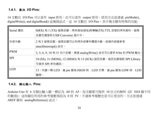 1.4.1. 數位 I/O Pins:

14 支數位 I/O Pins 可以當作 input 使用，也可以當作 output 使用，使用方法是透過 pinMode(),
digitalWrite(), and digitalRead() 這幾個函式。這 14 支數位 I/O Pins，其中幾支腳有特殊的功能:

 Serial 通訊      0(RX) 和 1 (TX) 這兩支腳。用來接收(RX)與傳輸(TX) TTL 訊號的序列資料。這兩
                支腳也連接到 USB Converter 晶片中。

 外部中斷           2 和 3 這兩支腳。這兩支腳可以利用外部事件觸發中斷。詳細內容請參考
                attachInterrupt() 函式。
 PWM            3, 5, 6, 9, 10 和 11 共六支腳。透過 analogWrite() 函式可以提供 8-bit 的 PWM 輸出。
 SPI            10 (SS), 11 (MOSI), 12 (MISO) 和 13 (SCK) 這四支腳。這四支腳搭配 SPI Library
                可提供 SPI 序列通訊。
 LED            13。內建一顆 LED，當 pin 腳為 HIGH 時，LED 打開，當 pin 腳為 LOW 時，LED
                關閉。


1.4.2. 類比輸入 Pins:

Arduino Uno 有 6 支類比輸入腳，標記為 A0 到 A5，每支腳都可提供 10 位元的解析 (即 1024 種不同
的數值)。這些腳位所用的參考電壓預設為 0 到 5V，不過參考電壓也是可以更改的，方法是透過
AREF 腳和 analogReference() 函式。

                                         34
 