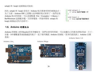 setup() 和 loop() 這兩個函式組成:

因為 setup() 和 loop() 是每支 Arduino 程式都會用到的兩個函式，
為了方便，Arduino IDE 已經幫大家準備好程式骨架了，我們在寫
Arduino 程式的時候，可以直接點選 File > Examples > 1.Basics >
BarMinimum 這個範本檔，另存新檔後，然後再填寫 setup() 和
loop() 兩個函式的內容即可。


1.6. Arduino 硬體版本

Arduino 控制板 (I/O Boards)有很多種版本，我們在使用的時候，可以依據自己的需求(例如用途、尺寸、
容量、I/O 腳數量等)挑選適當的板子。底下條列幾款 Arduino 控制板，更多的資訊請上 Arduino 官網
查詢。




                                     36
 