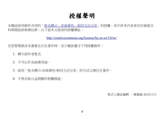 授權聲明
本雜誌採用創作共用的「姓名標示、非商業性、相同方式分享」的授權，其中許多內容來自於維基百
科與開放原始碼社群，以下是本文採用的授權網址。

              http://creativecommons.org/licenses/by-nc-sa/3.0/tw/

若您想要修改本書產生衍生著作時，至少應該遵守下列授權條件：

 1. 標示原作者姓名

 2. 不可以作為商業用途。

 3. 採用「姓名標示-非商業性-相同方式分享」的方式公開衍生著作。

 4. 不得去除公益捐贈的相關描述。



                                                           程式人雜誌編輯 – 陳鍾誠 2012/11/13




                                       4
 