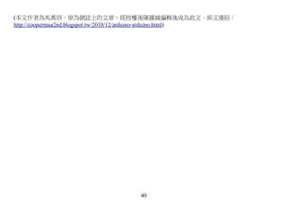 (本文作者為馬萬圳，原為網誌上的文章，經授權後陳鍾誠編輯後成為此文。原文連結：
http://coopermaa2nd.blogspot.tw/2010/12/arduino-arduino.html)




                                  40
 