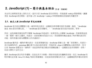 2. JavaScript (1) – 簡介與基本語法 (作者：陳鍾誠)
本系列文章將採用淺入深的方式，逐步介紹 JavaScript 語言的特性，然後銜接 node.js 開發環境，讓讀
者從 JavaScript 語言開始，逐步進入用 JavaScript + node.js 同時開發網站前後端的美麗世界。


2.1. 程式人對 JavaScript 常見的誤解

JavaScript 是目前在瀏覽器上唯一通用的程式語言，這種語言經常遭受到許多誤解，像是 「JavaScript
就是 Java 語言的簡化版」、「JavaScript 語言很難用」、「JavaScript 語言設計很差勁」等等。

然而，這些誤解其實是我們不瞭解 JavaScript 所造成的。如果您用心去瞭解 JavaScript，您會發現這是
一個「簡單、輕巧又優美」的語言，其原型導向的設計方式，用很簡單的概念達成了物件導向語言的
功能，真的很適合做為瀏覽器上的共通語言。

JavaScript 雖然是一種物件導向語言，但是更精確的說，JavaScript 事實上是一種「原型導向」的語言，
其中每個物件的 _prototype 欄位都可以指向他的原型，然後用來 clone (自體繁殖) 出新的物件，您可
以用 function 型態宣告一個物件，如此該物件就自動具有建構函數了，這種做法是非常簡單、奇特、
但卻又彈性十足的方法。

雖然 JavaScript 語言有許多優點，但是也有不少缺點，例如有些語法的邏輯很奇怪，而且 JavaScript 的
物件導向並非像 Java, C#, Ruby 等語言那樣傳統，而是採用原型導向的方式，這讓傳統物件導向的使用


                              41
 