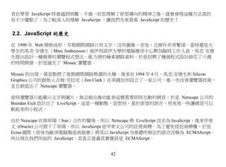 者在學習 JavaScript 時會感到困難。不過一但您理解了原型導向的精神之後，就會發現這種方法真的
有不少優點了。為了較深入的理解 JavaScript ，讓我們先來看看 JavaScript 的歷史！


2.2. JavaScript 的歷史

在 1990 年 Web 開始成形，早期網際網路只有文字，沒有圖像、音效，且操作非常繁瑣。當時還是大
學生的馬克·安德生（Marc Andreessen）被伊利諾伊大學的電腦應用中心聘為臨時工作人員，馬克·安德
生提出設計一種簡單的瀏覽程式想法，能方便的檢索網路資料，於是招聘了幾個程式設計師花了六週
的時間開發。於是誕生了 Mosaic 瀏覽器。

Mosaic 的出現，算是點燃了後期網際網路熱潮的火種。後來在 1994 年 4 月，馬克.安德生和 Silicon
Graphics 公司的創始人吉姆·克拉克（Jim Clark）在美國加州設立了一家公司，進一步改善瀏覽器技術，
並且創造出了 Netscape 瀏覽器。

當時瀏覽器只能顯示文字與圖片，無法做出像功能表這樣需要即時互動的網頁，於是 Netscape 公司的
Brendan Eich 設計出了 LiveScript，這是一種動態、弱型別、基於原型的語言，用來寫一些讓網頁可以
動起來的小程式。

由於 Netscape 在與昇陽（Sun）合作的關係，所以 Netscape 將 LiveScript 改名為 JavaScript，後來甲骨
文 (Oracle) 公司買下了昇陽，所以 JavaScript 是甲骨文公司的註冊商標。為了避免侵犯商標權，於是
Ecma 國際（前身為歐洲電腦製造商協會）將其以 JavaScript 為基礎所制定的語言改稱為 ECMAScript。
所以現在我們所說的 JavaScript，其真正意義其實應該是 ECMAScript。


                                  42
 