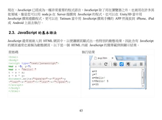 現在、JavaScript 已經成為一種非常重要的程式語言，JavaScript 除了用在瀏覽器之外，也被用在許多其
他領域，像是您可以用 node.js 在 Server 端撰寫 JavaScript 的程式，也可以在 Unity3D 當中用
JavaScript 撰寫遊戲程式，更可以在 Tatinum 當中用 JavaScript 撰寫手機的 APP 然後放到 iPhone, iPad
或 Android 上面去執行。


2.3. JavaScript 的基本語法

JavaScript 最常被嵌入到 HTML 網頁中，以便讓網頁顯式出一些特別的動態效果，因此含有 JavaScript
的網頁通常也被稱為動態網頁，以下是一個 HTML 內嵌 JavaScript 的簡單範例與顯示結果。

原始碼                                       執行結果
<html>
<body>
<script type="text/javascript">
var x =5, y=7;
var s = "Hello! "
t = s + x;
z = x * y;
document.write("<pre>x="+x+"ny="+y
+"ns="+s+"nt="+t+"nz="+z+"</pre>");
</script>
</body>
</html>




                                         43
 