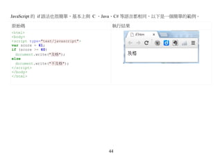 JavaScript 的 if 語法也很簡單，基本上與 C 、Java、C# 等語言都相同，以下是一個簡單的範例。

原始碼                                執行結果
<html>
<body>
<script type="text/javascript">
var score = 61;
if (score >= 60)
  document.write("及格");
else
  document.write("不及格");
</script>
</body>
</html>




                                  44
 