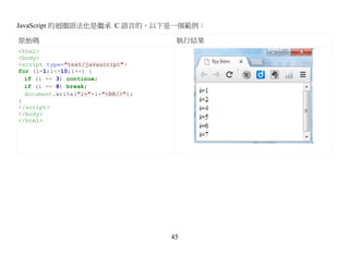 JavaScript 的迴圈語法也是繼承 C 語言的，以下是一個範例：

原始碼                                  執行結果
<html>
<body>
<script type="text/javascript">
for (i=1;i<=10;i++) {
  if (i == 3) continue;
  if (i == 8) break;
  document.write("i="+i+"<BR/>");
}
</script>
</body>
</html>




                                    45
 
