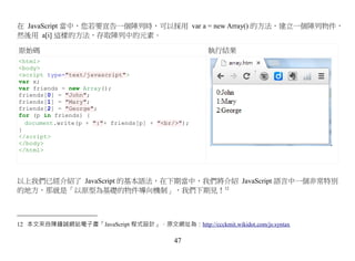 在 JavaScript 當中，您若要宣告一個陣列時，可以採用 var a = new Array() 的方法，建立一個陣列物件，
然後用 a[i] 這樣的方法，存取陣列中的元素。

原始碼                                                 執行結果
<html>
<body>
<script type="text/javascript">
var x;
var friends = new Array();
friends[0] = "John";
friends[1] = "Mary";
friends[2] = "George";
for (p in friends) {
  document.write(p + ":"+ friends[p] + "<br/>");
}
</script>
</body>
</html>




以上我們已經介紹了 JavaScript 的基本語法，在下期當中，我們將介紹 JavaScript 語言中一個非常特別
的地方，那就是「以原型為基礎的物件導向機制」，我們下期見！12



12 本文來自陳鍾誠網站電子書「JavaScript 程式設計」，原文網址為：http://ccckmit.wikidot.com/js:syntax

                                           47
 
