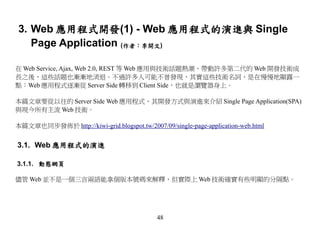 3. Web 應用程式開發(1) - Web 應用程式的演進與 Single
   Page Application (作者：李開文)

在 Web Service, Ajax, Web 2.0, REST 等 Web 應用與技術話題熱潮，帶動許多第二代的 Web 開發技術成
長之後，這些話題也漸漸地消退。不過許多人可能不曾發現，其實這些技術名詞，是在慢慢地顯露一
點：Web 應用程式逐漸從 Server Side 轉移到 Client Side，也就是瀏覽器身上。

本篇文章要從以往的 Server Side Web 應用程式，其開發方式與演進來介紹 Single Page Application(SPA)
與現今所有主流 Web 技術。

本篇文章也同步發佈於 http://kiwi-grid.blogspot.tw/2007/09/single-page-application-web.html


3.1. Web 應用程式的演進

3.1.1. 動態網頁

儘管 Web 並不是一個三言兩語能拿個版本號碼來解釋，但實際上 Web 技術確實有些明顯的分隔點。




                                             48
 