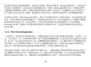 最早期我們熟知的就是靜態網頁，這應該沒啥問題。儘管在 2000 前，php,asp 就開始流行，坊間的書上
也都稱之為動態網頁。而我在此提及的動態網頁程式，實際上卻是從 php4 釋出的那一年開始(註釋*)。
這邊要讓大家瞭解的分界點，其實是 php4 開始被許多商業公司所採用，而軟體的形式也更為套裝化，
而不再像之前大家認定的「動態」網頁僅僅只是拿來完成一些簡單的區塊來與一般的靜態網頁整合。

在 2004 年的時候，Web Framework 的產生，創造了 Web 應用程式另一個新的高峰。而在這個時候也開
始有一些 Rich Web Client 概念的雛形了。我將 Ruby On Rails 定為一個分界點是因為，他顛覆了傳統動
態網頁還在使用設計方式，而改用 MVC。但要注意的是 Ruby On Rails 儘管整合了 Ajax 與進階
Javascript 函式庫，但還是沒有改變回傳完整或部分 HTML 的方式，意思便是 HTML 的產生始終在
Server Side。

3.1.2. Rich Internet Application

一直到現在，有相當多的 Web 應用程式，都還是維持使用 URL 來切換各種功能與畫面。而這些以「頁
面」為主的程式，並不太需要控制 DOM，就不常遇到跨瀏覽器問題。然而自從 Firefox 逐漸也在市場佔
有一席之地，Javascript 的應用普及之後，跨瀏覽器問題也接著發生。為了避開各種不同的瀏覽器所帶
來的問題，各大企業都獨力發展自己可以嵌入在瀏覽器的應用程式。早期如 Java Applet 及微軟的的
Active X，算是 Rich Internet Application(RIA)的開始，但效能方面還是差強人意。

直到 2004 年的時候，RIA 出現了兩種不同的實做方法：一種是承襲以往需要安裝額外 Runtime 或是在
特定瀏覽器才能執行的方式，稱做 Sandbox；另一種是只採用 CSS,HTML，並以 Javascript 控制 HTML
DOM 的 Dynamic HTML 方式，優點就是只需要瀏覽器就可以執行。而後者也延伸出利用 Offline


                                   49
 