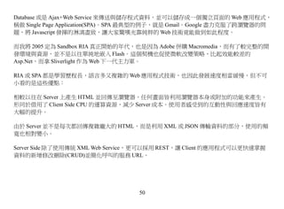 Database 或是 Ajax+Web Service 來傳送與儲存程式資料，並可以儲存成一個獨立頁面的 Web 應用程式，
稱做 Single Page Application(SPA)。SPA 最典型的例子，就是 Gmail。Google 盡力克服了跨瀏覽器的問
題，將 Javascript 發揮的淋漓盡致，讓大家驚嘆光靠純粹的 Web 技術竟能做到如此程度。

而我將 2005 定為 Sandbox RIA 真正開始的年代，也是因為 Adobe 併購 Macromedia，而有了較完整的開
發環境與資源，並不是以往單純地嵌入 Flash。這個契機也促使微軟改變策略，比起效能較差的
Asp.Net，而拿 Sliverlight 作為 Web 下一代主力軍。

RIA 或 SPA 都是學習歷程長，語言多又複雜的 Web 應用程式技術，也因此發展速度相當緩慢，但不可
小看的是這些優點：

相較以往在 Server 上產生 HTML 並回傳至瀏覽器，任何畫面皆利用瀏覽器本身或附加的功能來產生。
形同於借用了 Client Side CPU 的運算資源，減少 Server 成本。使用者感受到的互動性與回應速度皆有
大幅的提升。

由於 Server 並不是每次都回傳複雜龐大的 HTML，而是利用 XML 或 JSON 傳輸資料的部分，使用的頻
寬也相對變小。

Server Side 除了使用傳統 XML Web Service，更可以採用 REST，讓 Client 的應用程式可以更快速掌握
資料的新增修改刪除(CRUD)並簡化呼叫的服務 URL。




                                  50
 