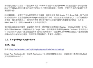 表現層的演進可以得知，不管是 RIA 利用 sandbox 或者是 SPA 利用 DHTML 作為表現層，相較起來傳
統以文字 HTML 拼湊出畫面的作法已經無法符合使用者的需求。更動態，更彈性的作法才能讓使用者
獲得操作感。

而在邏輯層上，演進到了 SPA 則是變得較為複雜。如果是使用 Web Service 作為 Server Side，除了必須
撰寫該語言外，也還是得撰寫 Javascript 來控制畫面的呈現。而這也影響到開發方式，以往的編輯器多
半著重一種主要的語言上，但現在的 Web IDE 多半都可以完整的處理所有瀏覽器的語言，及多種
Server Side 語言。例如 Aptana IDE 就是最好的例子。

資料層的演進就比較簡單，直到 RIA 的時期，還是相當依賴傳統的 Database。但 SPA 的時期，就可以
採用 Offline Database，這裡指的就是 Google Gears。但如果要使用傳統的 Online Database，全部都尚未
有 Javascript 的 Client，就必須透過 Web Service 來轉換資料。而在 SQL 到 ORM 的演進上，雖然使用物
件導向的作法減緩執行速度，但相對降低開發難度，帶來更大的價值。

3.2. Single Page Application

3.2.1. 定義

請參考 http://www.answers.com/topic/single-page-application?cat=technology

Single Page Application 是一種 Web Application，完全地在瀏覽器上執行。也就是說，標準的 SPA 程式
是不需要網路連線的。


                                                 53
 