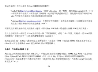 像這些範例，你可以使用 firebug 來觀察連線的動作。

  •   TiddlyWiki http://www.tiddlywiki.com/：這個 wiki editor，除了整整一萬行的 javascript 以外，只有
      一個很簡單的起始頁。就算你拔了網路線，也只是不能夠儲存而已。但他要如何儲存編輯好的
      wiki 內容呢？必須設定外部伺服器進行同步作業。

  •   Protopage http://www.protopage.com/：外型設計得很漂亮，操作感也很順暢。仔細觀察你也會發
      現在進行網路傳輸的時候都是傳遞 JSON。

而畢竟沒有網路連線的程式很難作為應用，所以我在 SPA 架構一節會提出兩種 SPA 程式的演進。

在此也必須提出一個概念，SPA 並非只是一個「不切換頁面」或是「URL 不變」的程式。而 SPA 所使
用的觀念，就如同前言，已經是將瀏覽器當作 client 端了。

既然是 client 端，那勢必代表中間是必須傳輸資料，而並非 HTML；也因此 HTML 的產生也會發生在
client 端，而並非傳統由 server 產生 HTML 再由瀏覽器載入。

3.2.2. 所依賴的 Web 技術

Ajax 為 Asynchorous Javascript And XML，早期 Ajax 被用作來傳輸單純的 HTML 或是 XML，並且利用
DOM 的 innerHTML 屬性來更新部分 HTML 內容。如今 Ajax 在 SPA 中被當作重要的傳輸媒介
(Transport)，無論範本資料到應用程式資料，都是利用 Ajax 在背景傳輸完後，再由 Javascript Template
來產生 HTML。

                                         54
 