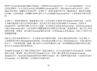 JSON 為 Javascript Simple Object Notation，在標準的 Javascript 語法中，以{ }及[ ]這兩個語法，可以宣
告物件與陣列，並可以使用 eval 函式將他轉換為 Javascript 物件。例如 object=eval("({a:'b'})")，此時
object 物件便有一個屬性"a"其值為"b"。在 SPA 中，JSON 被運用來作為一種資料格式，藉此取代複雜
的 XML，以節省頻寬。而傳輸的 JSON 資料又可以快速還原為 javascrip 物件，又更節省程式執行的時
間。

在 SPA 中，HTML DOM 是一個最重要的元素，尤其是 DIV 及 SPAN 等 Container 的操作更是。由於絕
大多數的畫面都不進行任何換頁的動作，程式裡大部分都是在控制 DOM 及 Container。而對於 A
(Anchor)而言，href 裡的 URL 也沒有太大意義，多半都是在 onclick 裡寫 javascript，或是用 Javascript 函
式庫去 bind onclick 事件。由於直接呼叫瀏覽器提供的 DOM 函式庫功能，會遇到像 IE 一樣不符合 W3C
規格的問題。要選用一個合適的 Javascript 擴充函式庫，如 Prototype.js 或是 jQuery，如此才不會有太多
跨瀏覽器問題。

CSS 在以往的 Web 應用程式中，多半都拿來當作畫面的修飾，布景主題或是顏色特校。但在 SPA 中，
必須要熟悉 CSS 的 Dimentation(長寬控制)，Classification(顯示行為)，Positioning(定位)。在無法換頁的
狀況下， 只能靠著移動，隱藏，顯示這些方法來控制畫面的元素。如果要瞭解這些進階 CSS 的主題，
都可以在 w3school 裡的教學找到。

Trimpath 是 Google 為了 SPA 而開發出來的一個函式庫集合，也可以說是 Rails 的 Javascript 版。如果要
撰寫上述第一種 SPA，就必須利用到 Trimpath 的全部，而第二種只需要用到 Trimpath Javascript
Template 即可。Javascript Template(JST)如同 PHP 的 Smarty 一樣，是標準的範本技術，只是採用的語言
是 Javascript。為了撰寫 SPA，必須要好好地運用 JST。


                                      55
 