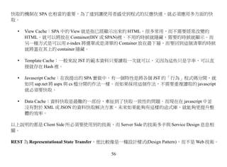 快取的機制在 SPA 也相當的重要，為了達到讓使用者感受到程式的反應快速，就必須應用多方面的快
取。

  •   View Cache：SPA 中的 View 就是指已經顯示出來的 HTML，很多常用，而不需要經常改變的
      HTML，就可以將放在 Container(DIV 或 SPAN)裡。不用的時候就隱藏，需要的時候就顯示。而
      另一種方式是可以用 z-index 將選單或是清單的 Container 放在最下層，而要回到這個清單的時候
      就將蓋在其上的 container 隱藏。

  •   Template Cache：一般來說 JST 的範本資料只要讀取一次就可以，又因為這些只是字串，可以直
      接就存在 Hash 裡。

  •   Javascript Cache：在我提出的 SPA 實做中，有一個特性是將各個 JST 的「行為」程式碼分開，就
      如同 sap.net 將 aspx 與 cs 檔分開的作法一樣。而如果採用這個作法，不需要重複讀取的 javascript
      就必須要快取。

  •   Data Cache：資料快取是最難的一部份，牽扯到了快取一致性的問題。而現在在 javascript 中並
      沒有對於 XML 或 JSON 的資料快取解決方案，未來如果能夠有這樣的函式庫，就能夠更提升整
      體的效率。

以上說明的都是 Client Side 所必須要使用到的技術，而 Server Side 的技術多半與 Service Design 息息相
關。

REST 為 Representational State Transfer，他比較像是一種設計樣式(Design Pattern)，而不是 Web 技術。

                                     56
 