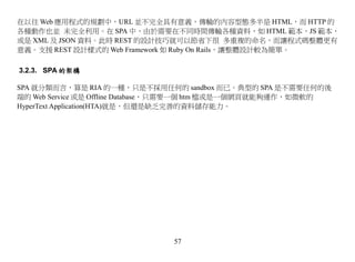 在以往 Web 應用程式的規劃中，URL 並不完全具有意義，傳輸的內容型態多半是 HTML，而 HTTP 的
各種動作也並 未完全利用。在 SPA 中，由於需要在不同時間傳輸各種資料，如 HTML 範本，JS 範本，
或是 XML 及 JSON 資料。此時 REST 的設計技巧就可以節省下很 多重複的命名，而讓程式碼整體更有
意義。支援 REST 設計樣式的 Web Framework 如 Ruby On Rails，讓整體設計較為簡單。

3.2.3. SPA 的架構

SPA 就分類而言，算是 RIA 的一種，只是不採用任何的 sandbox 而已。典型的 SPA 是不需要任何的後
端的 Web Service 或是 Offline Database，只需要一個 htm 檔或是一個網頁就能夠運作，如微軟的
HyperText Application(HTA)就是，但還是缺乏完善的資料儲存能力。




                              57
 